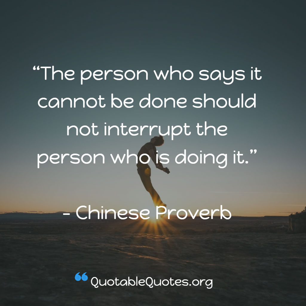 Chinese Proverb says The person who says it cannot be done should not interrupt the person who is doing it. Chinese Proverb says The person who says it cannot be done should not interrupt the person who is doing it.