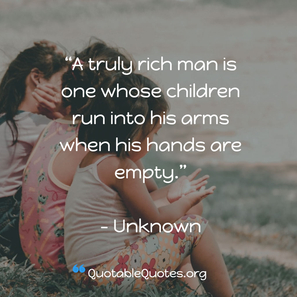 Unknown says A truly rich man is one whose children run into his arms when his hands are empty. Unknown says A truly rich man is one whose children run into his arms when his hands are empty.