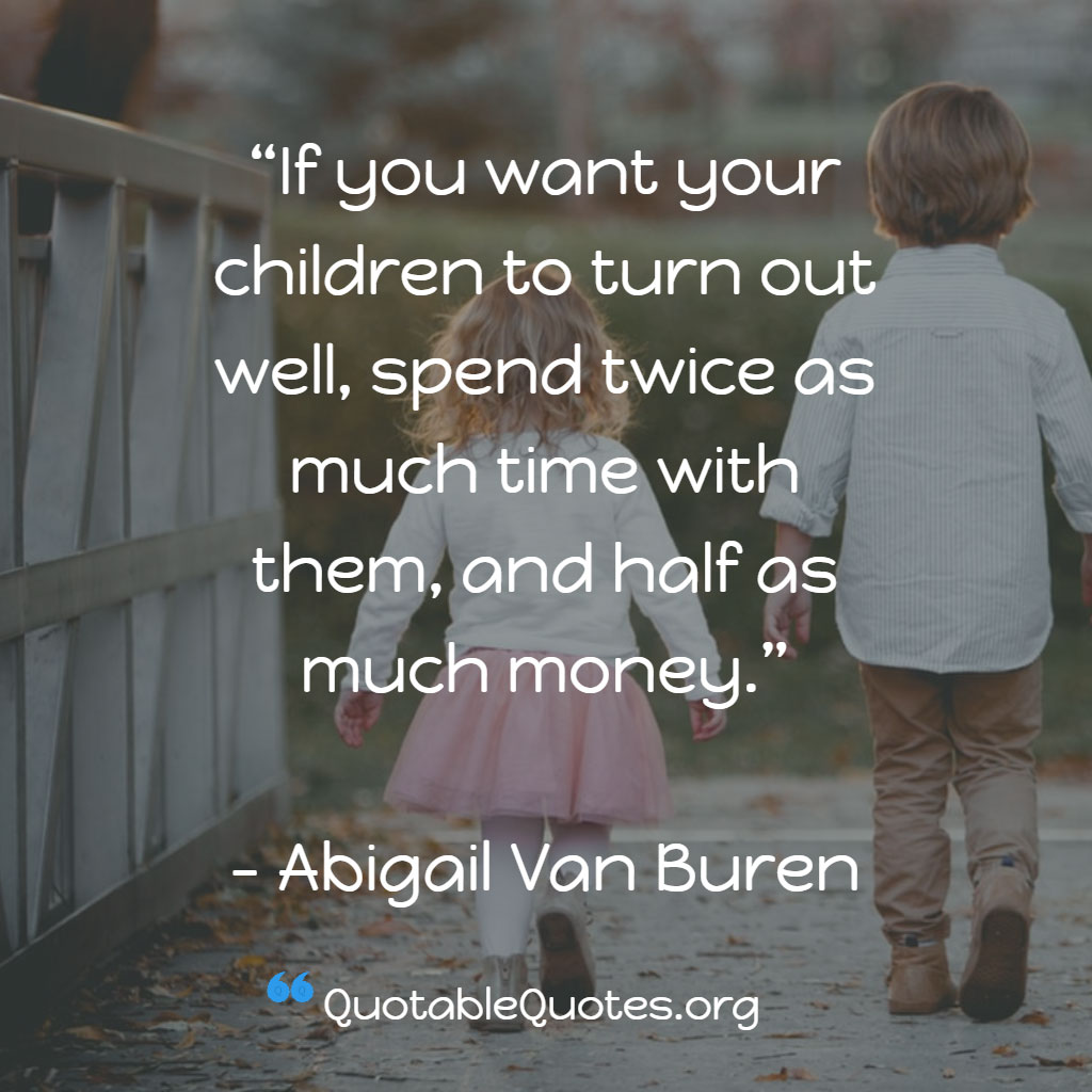 Abigail Van Buren says If you want your children to turn out well, spend twice as much time with them, and half as much money. Abigail Van Buren says If you want your children to turn out well, spend twice as much time with them, and half as much money.