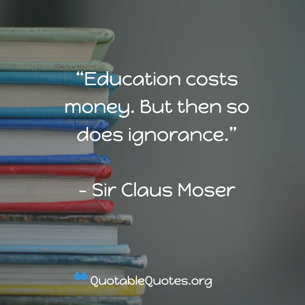 Claus Moser says Education costs money. But then so does ignorance. Claus Moser says Education costs money. But then so does ignorance.