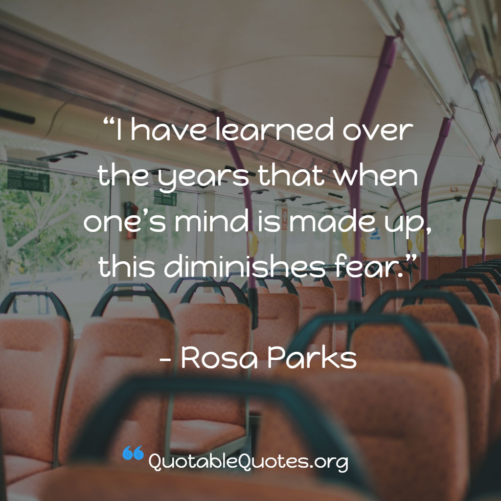 Rosa Parks says I have learned over the years that when one’s mind is made up, this diminishes fear.