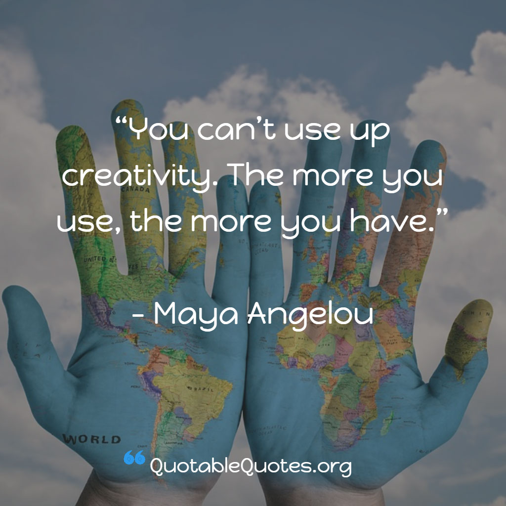 Maya Angelou says You can’t use up creativity. The more you use, the more you have.