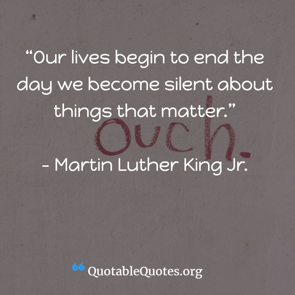 Martin Luther King Jr. says Our lives begin to end the day we become silent about things that matter.” Martin Luther King Jr. says Our lives begin to end the day we become silent about things that matter.”