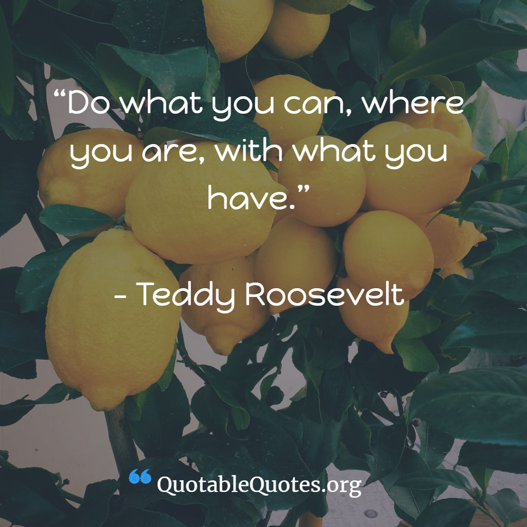 Teddy Roosevelt says Do what you can, where you are, with what you have. Teddy Roosevelt says Do what you can, where you are, with what you have.