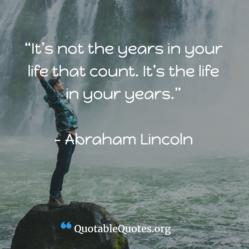 Abraham Lincoln says It’s not the years in your life that count. It’s the life in your years. Abraham Lincoln says It’s not the years in your life that count. It’s the life in your years.