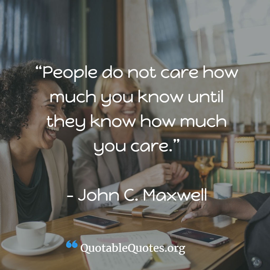 John Maxwell says People do not care how much you know until they know how much you care.