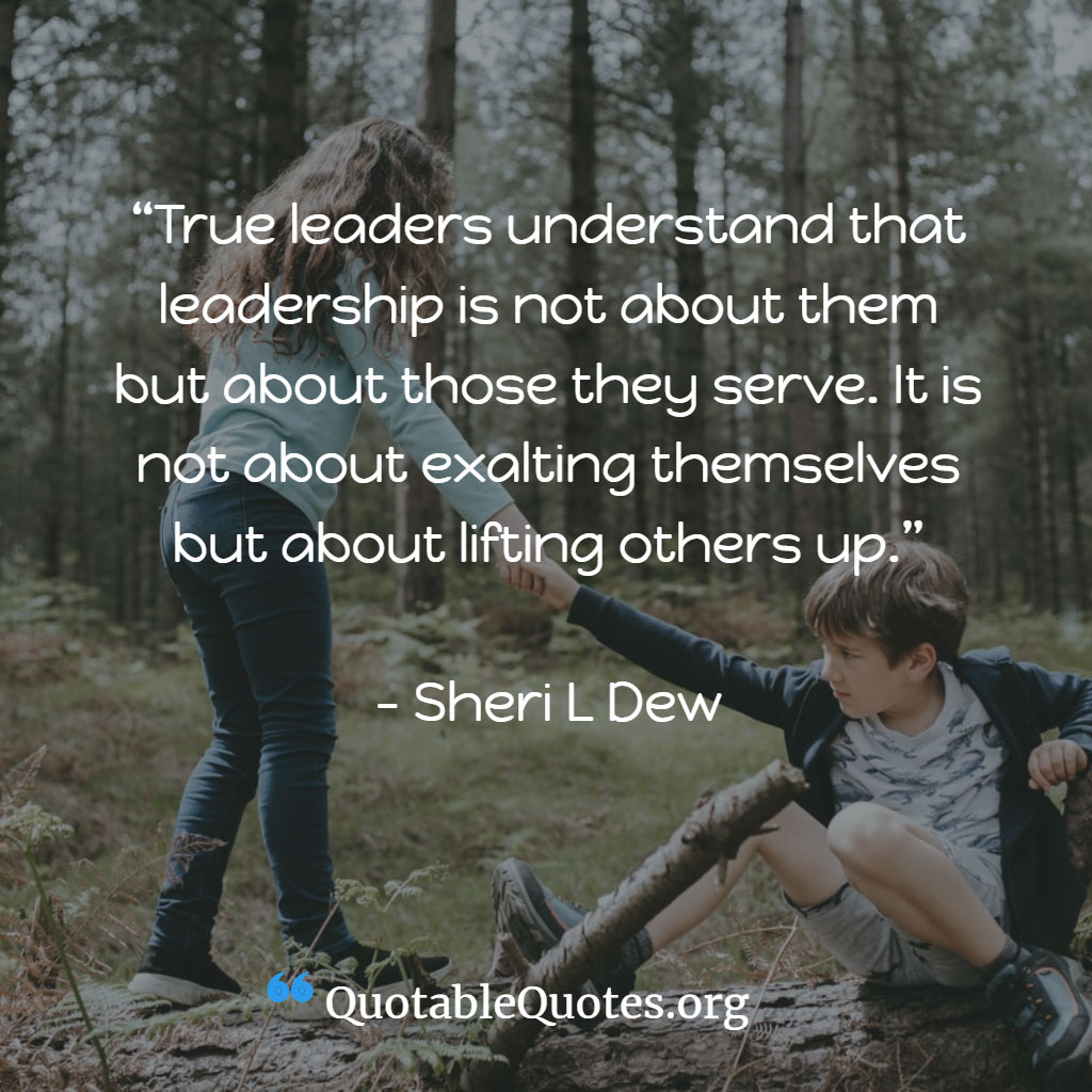 Sheri L Dew says True leaders understand that leadership is not about them but about those they serve. It is not about exalting themselves but about lifting others up.