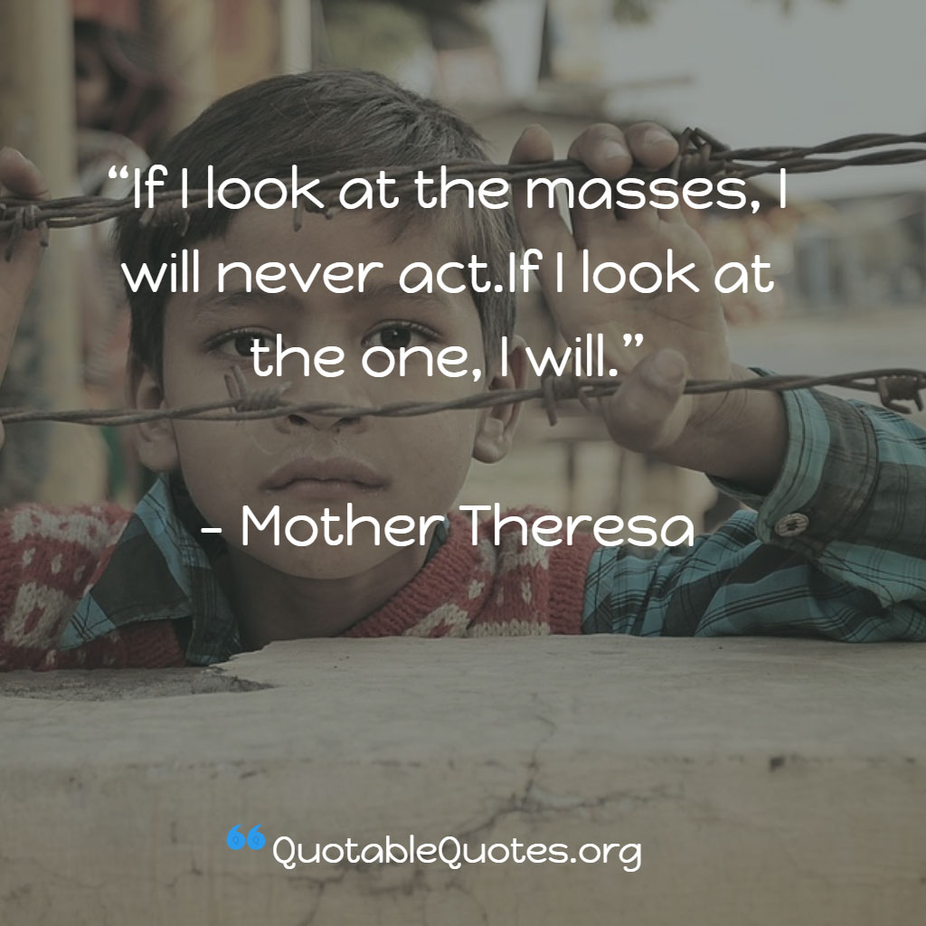Mother Theresa says If I look at the masses, I will never act.If I look at the one, I will.