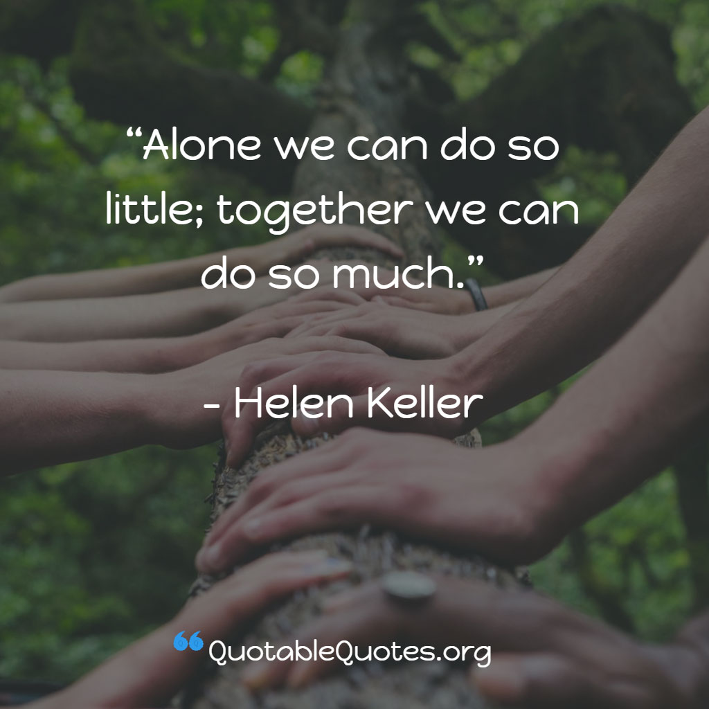 Helen Keller says Alone we can do so little; together we can do so much.