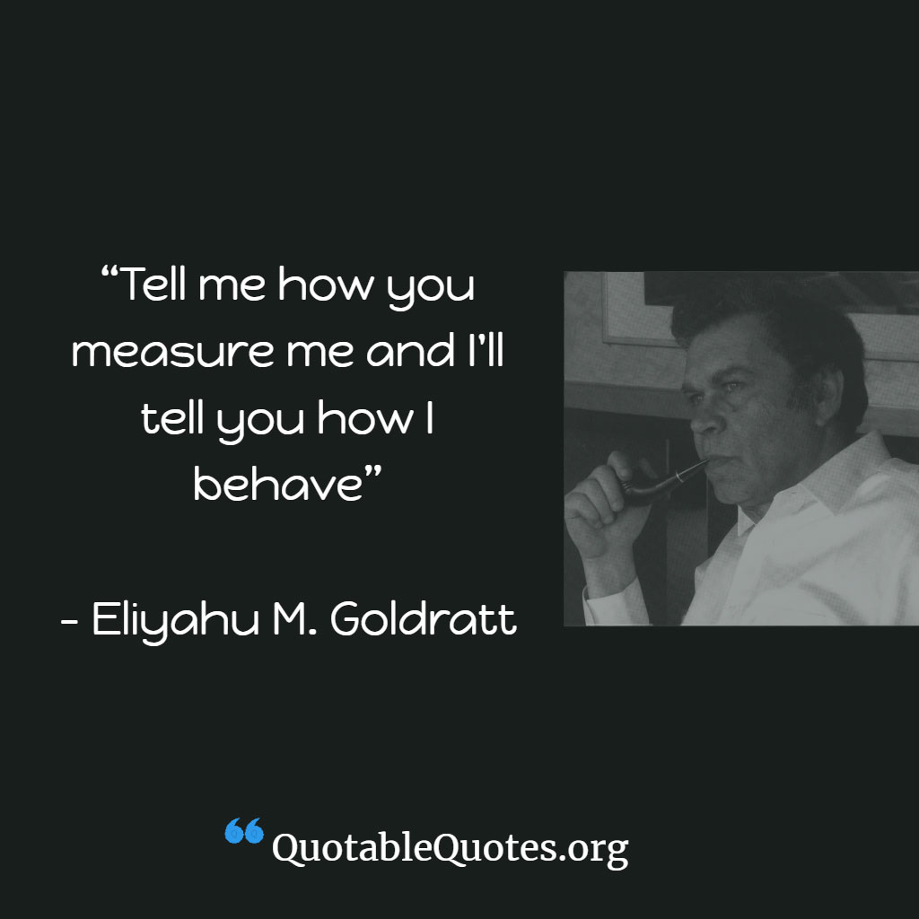 Eli Goldratt says Tell me how you will measure me and I will tell you how I behave