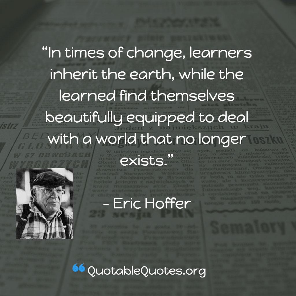Eric Hoffer says In times of change, learners inherit the earth, while the learned find themselves beautifully equipped to deal with a world that no longer exists.