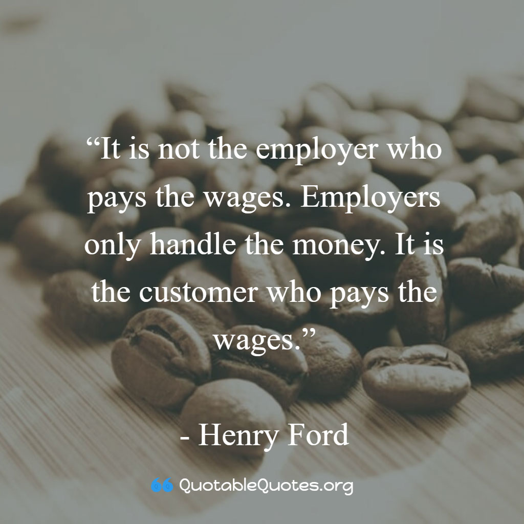 Henry Ford says It is not the employer who pays the wages. Employers only handle the money. It is the customer who pays the wages.