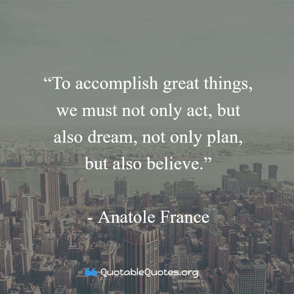 Anatole France says To accomplish great things, we must not only act, but also dream, not only plan, but also believe. Anatole France says To accomplish great things, we must not only act, but also dream, not only plan, but also believe.