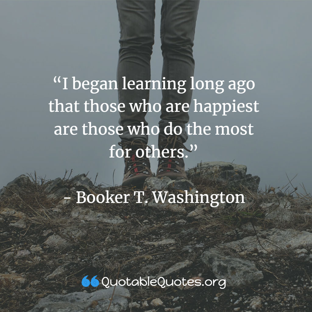 Booker T. Washington says I began learning long ago that those who are happiest are those who do the most for others.