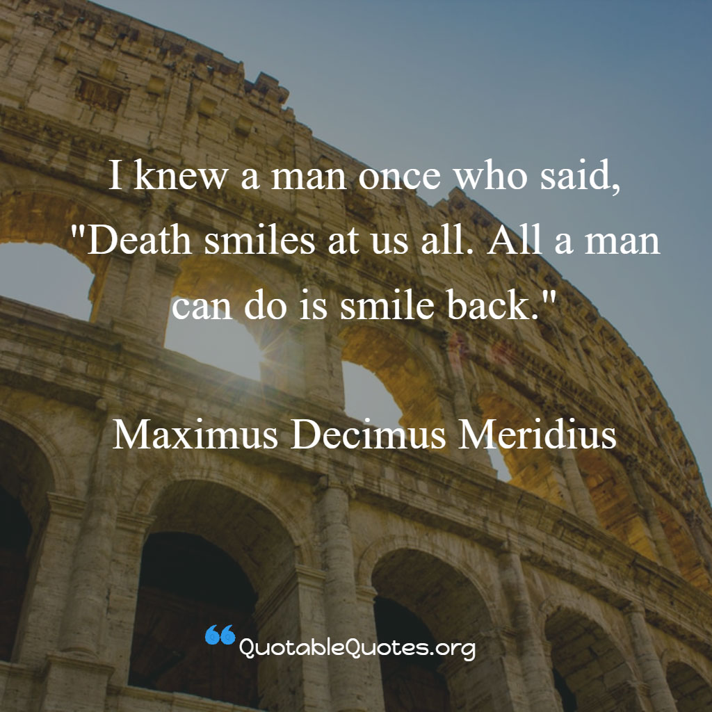 Maximus Decimus Meridius says I knew a man once who said, 'Death smiles at us all. All a man can do is smile back.'