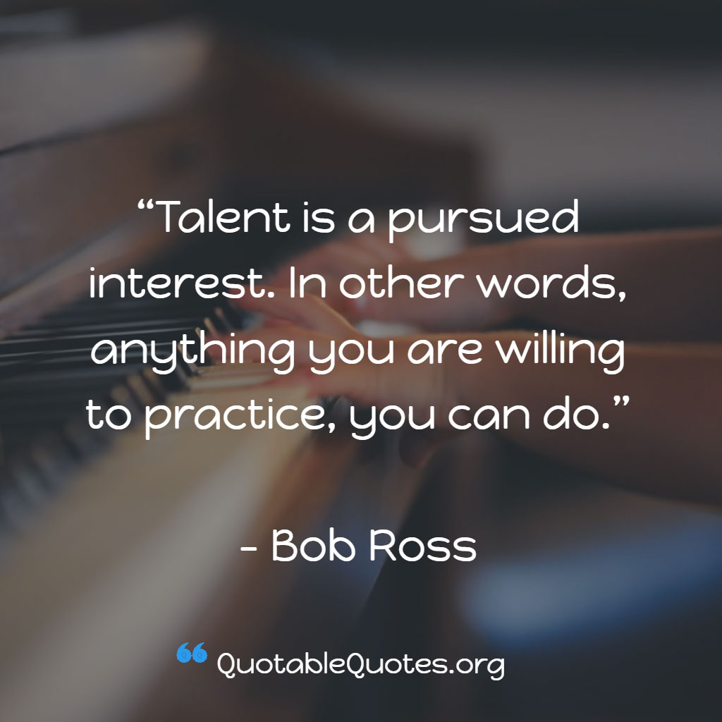 Bob Ross says Talent is a pursued interest. In other words, anything you are willing to practice, you can do. Bob Ross says Talent is a pursued interest. In other words, anything you are willing to practice, you can do.