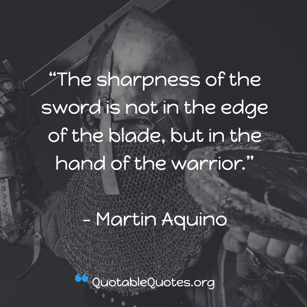 Martin Aquino says The sharpness of the sword is not in the edge of the blade, but in the hand of the warrior. Martin Aquino says The sharpness of the sword is not in the edge of the blade, but in the hand of the warrior.