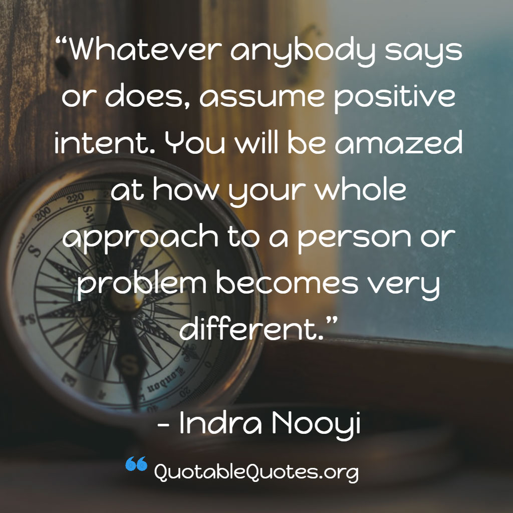 Indra Nooyi says Whatever anybody says or does, assume positive intent. You will be amazed at how your whole approach to a person or problem becomes very different. Indra Nooyi says Whatever anybody says or does, assume positive intent. You will be amazed at how your whole approach to a person or problem becomes very different.