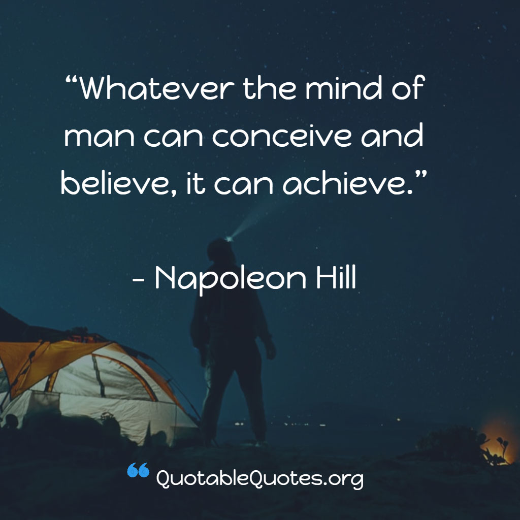 Napoleon Hill says Whatever the mind of man can conceive and believe, it can achieve.