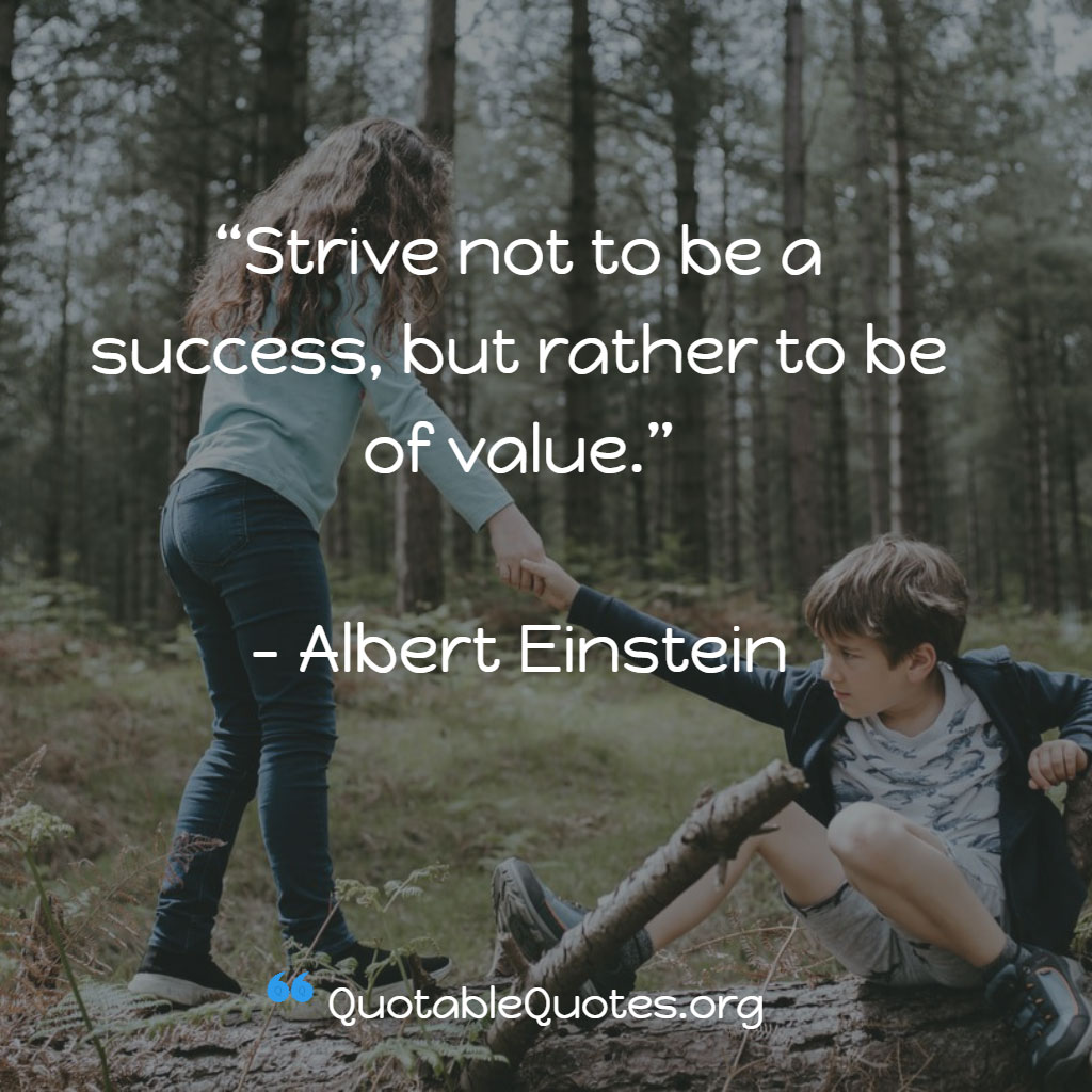 Albert Einstein says Strive not to be a success, but rather to be of value.
