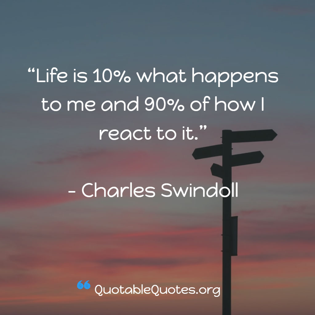 Charles Swindoll says Life is 10% what happens to me and 90% of how I react to it.