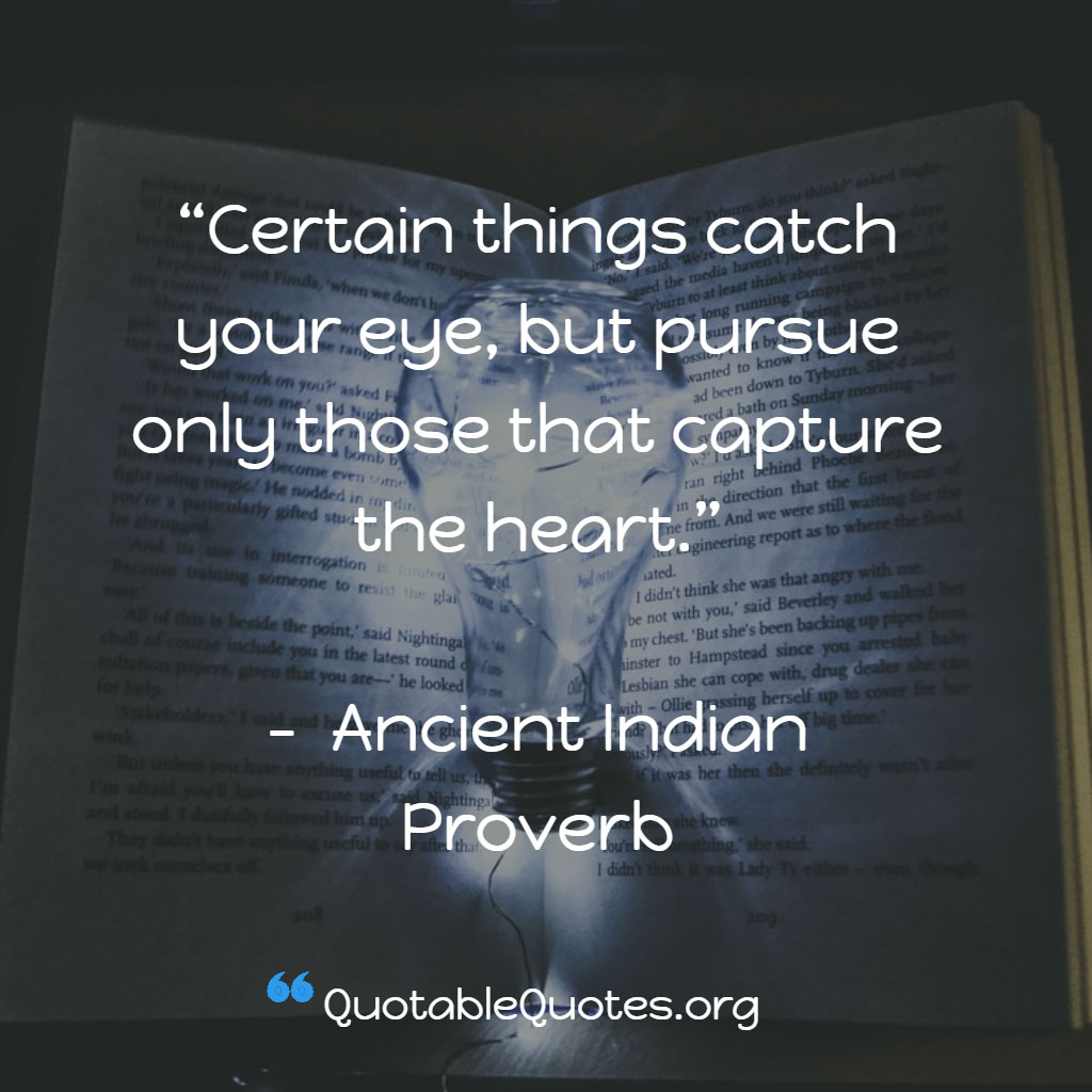 Ancient Indian Proverb says Certain things catch your eye, but pursue only those that capture the heart.