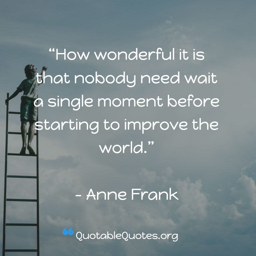 Anne Frank says How wonderful it is that nobody need wait a single moment before starting to improve the world.