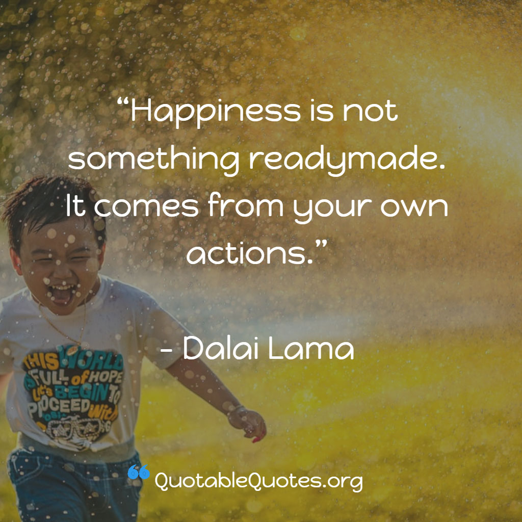Dalai Lama says Happiness is not something readymade. It comes from your own actions. Dalai Lama says Happiness is not something readymade. It comes from your own actions.
