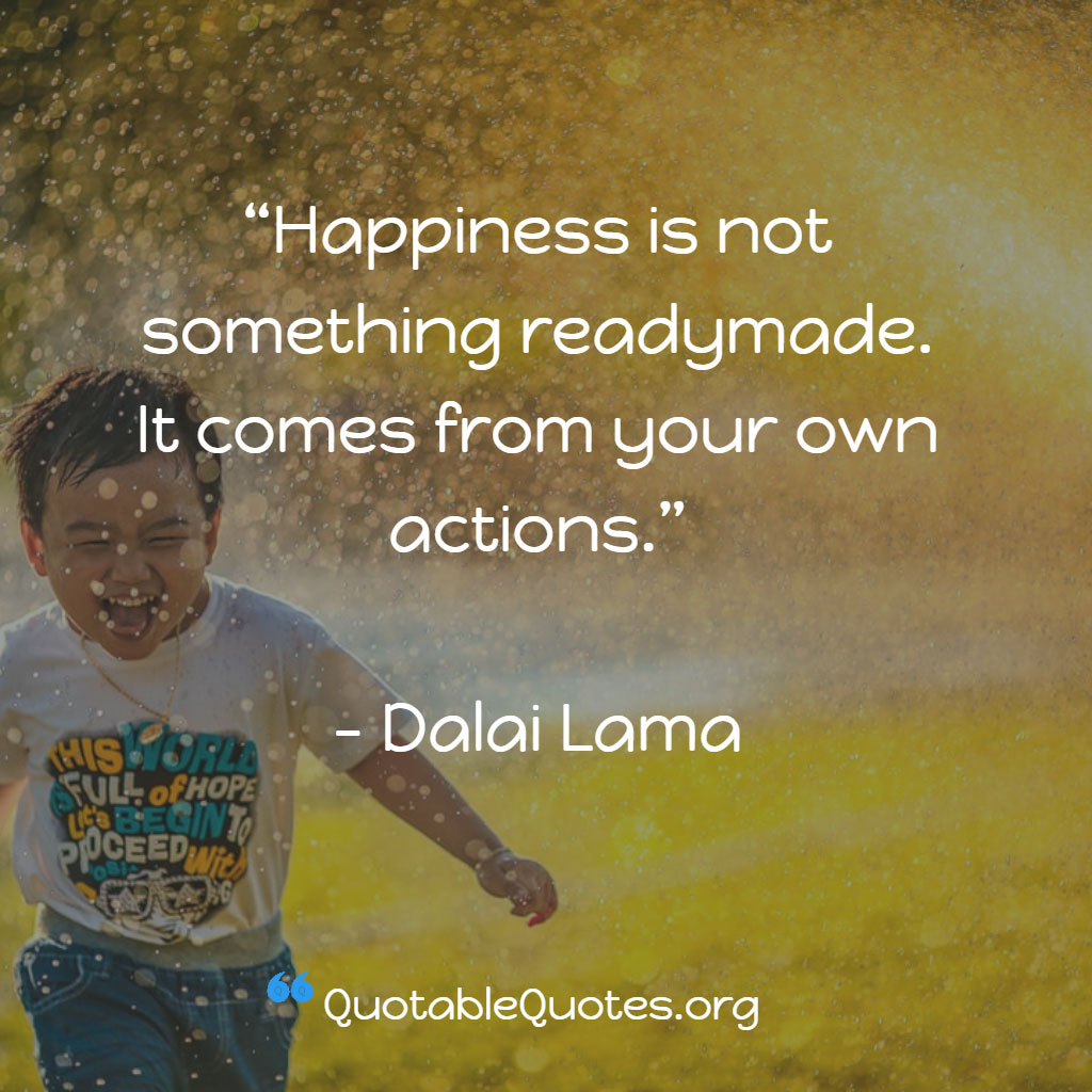 Dalai Lama says Happiness is not something readymade. It comes from your own actions.