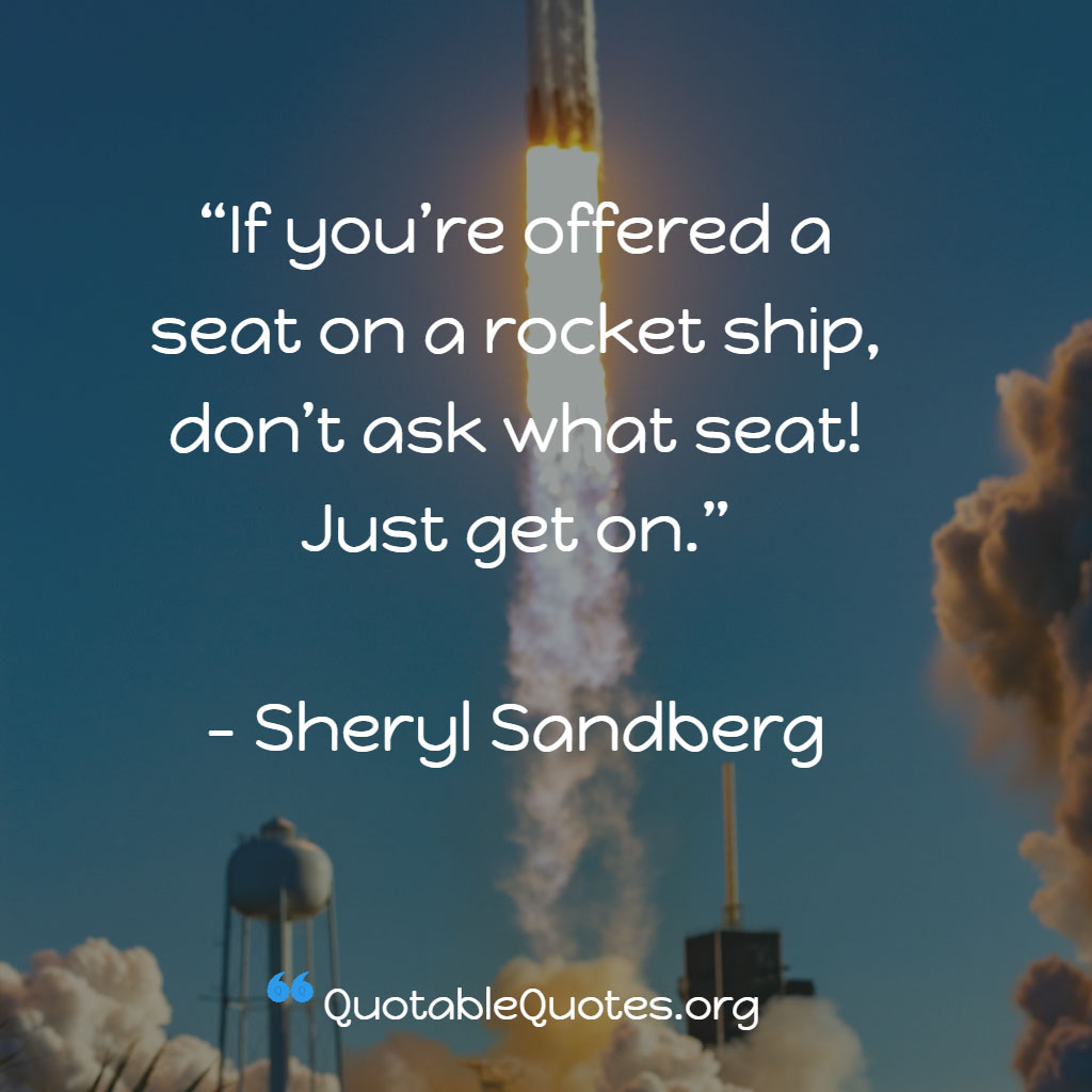 Sheryl Sandberg says If you’re offered a seat on a rocket ship, don’t ask what seat! Just get on. Sheryl Sandberg says If you’re offered a seat on a rocket ship, don’t ask what seat! Just get on.