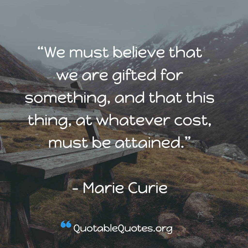 Marie Curie says We must believe that we are gifted for something, and that this thing, at whatever cost, must be attained. Marie Curie says We must believe that we are gifted for something, and that this thing, at whatever cost, must be attained.
