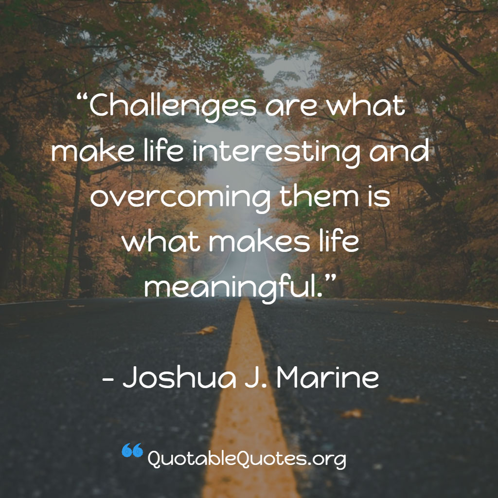 Joshua J. Marine says Challenges are what make life interesting and overcoming them is what makes life meaningful. Joshua J. Marine says Challenges are what make life interesting and overcoming them is what makes life meaningful.
