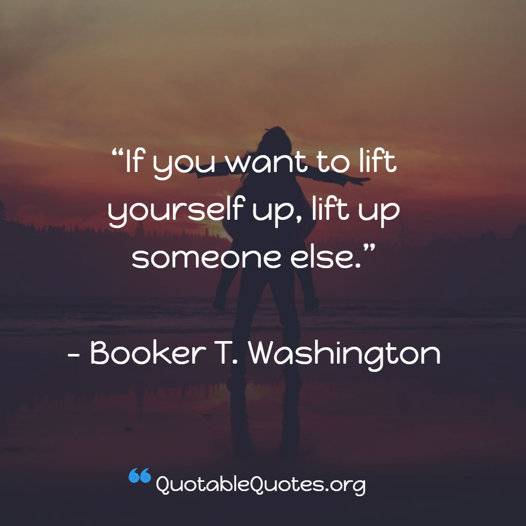Booker T. Washington says If you want to lift yourself up, lift up someone else. Booker T. Washington says If you want to lift yourself up, lift up someone else.