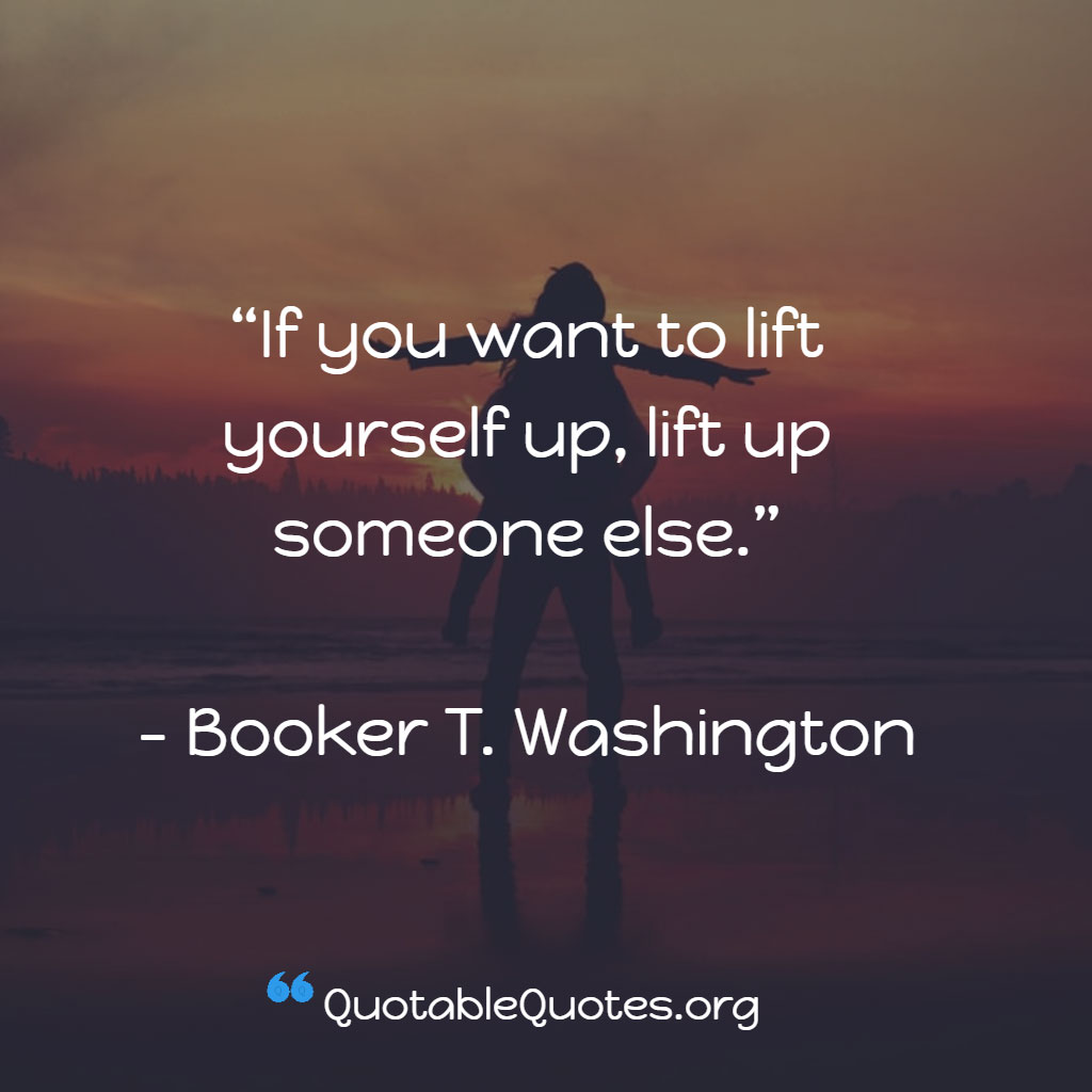 Booker T. Washington says If you want to lift yourself up, lift up someone else.