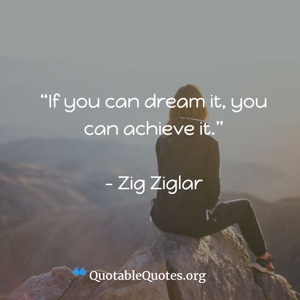 Zig Ziglar says If you can dream it, you can achieve it.